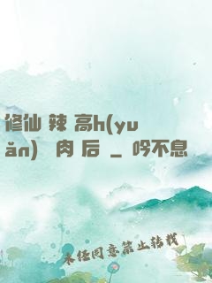 修仙 辣 高h(yuǎn) 濃肉 后宮
